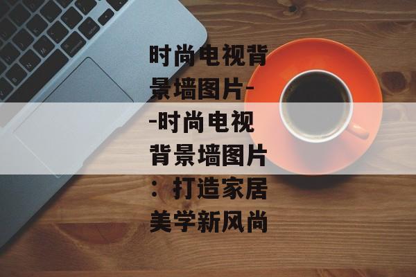 时尚电视背景墙图片--时尚电视背景墙图片：打造家居美学新风尚