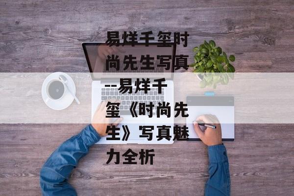 易烊千玺时尚先生写真--易烊千玺《时尚先生》写真魅力全析