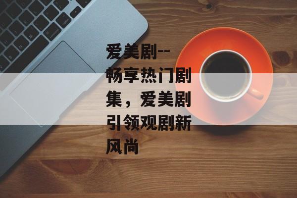 爱美剧--畅享热门剧集，爱美剧引领观剧新风尚