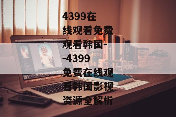4399在线观看免费观看韩国--4399免费在线观看韩国影视资源全解析 4399在线观看免费观看韩国--4399免费在线观看韩国影视资源全解析