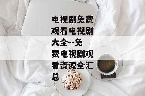 电视剧免费观看电视剧大全--免费电视剧观看资源全汇总