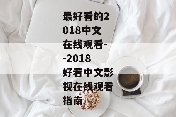 最好看的2018中文在线观看--2018好看中文影视在线观看指南