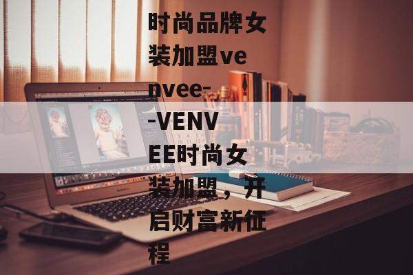 时尚品牌女装加盟venvee--VENVEE时尚女装加盟，开启财富新征程