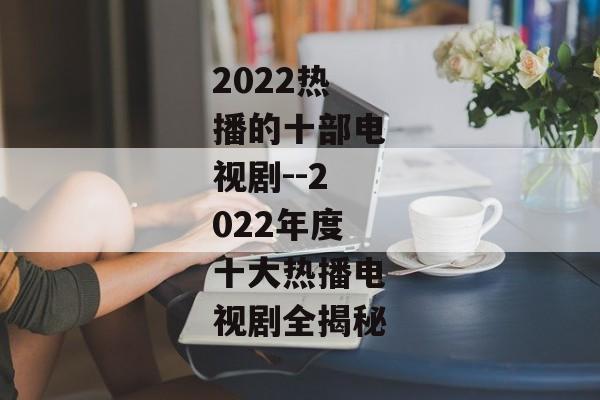 2022热播的十部电视剧--2022年度十大热播电视剧全揭秘