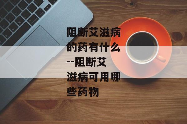 阻断艾滋病的药有什么--阻断艾滋病可用哪些药物