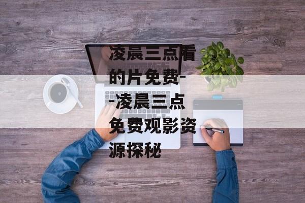 凌晨三点看的片免费--凌晨三点免费观影资源探秘
