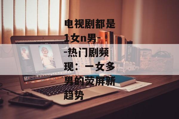 电视剧都是1女n男--热门剧频现：一女多男的荧屏新趋势