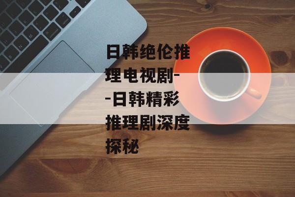 日韩绝伦推理电视剧--日韩精彩推理剧深度探秘