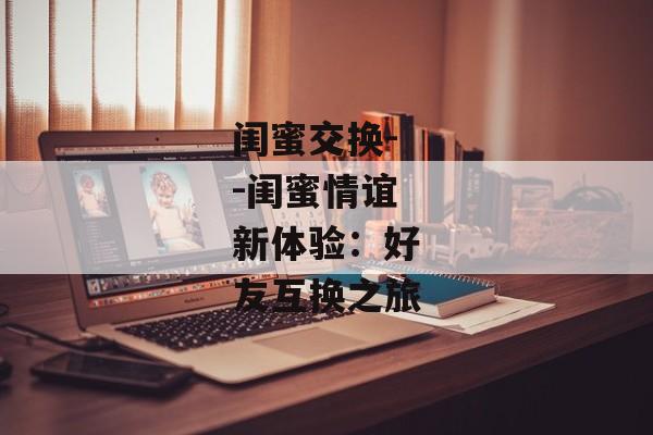 闺蜜交换--闺蜜情谊新体验：好友互换之旅