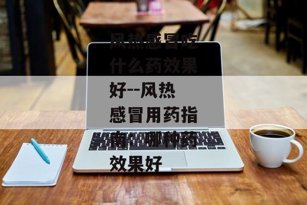 风热感冒吃什么药效果好--风热感冒用药指南：哪种药效果好