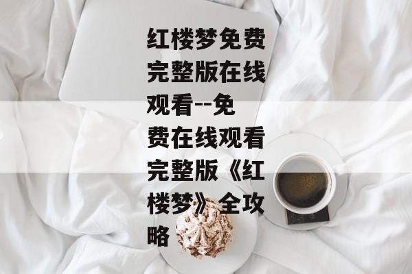 红楼梦免费完整版在线观看--免费在线观看完整版《红楼梦》全攻略