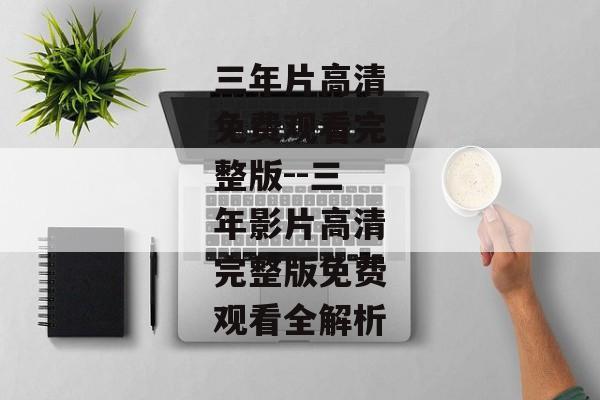 三年片高清免费观看完整版--三年影片高清完整版免费观看全解析