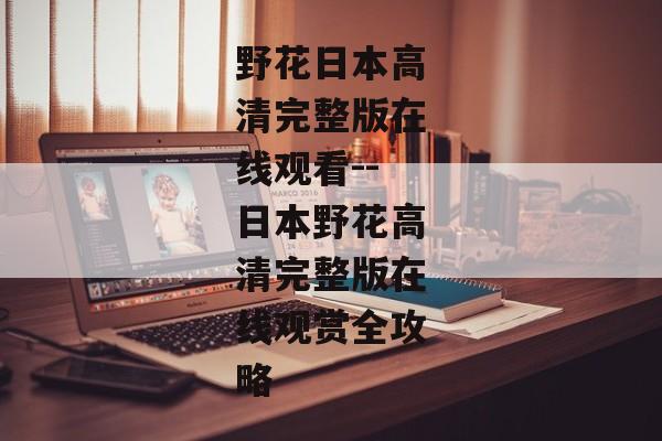 野花日本高清完整版在线观看--日本野花高清完整版在线观赏全攻略