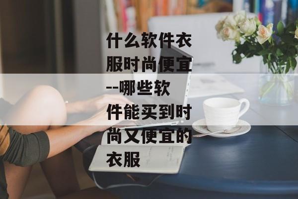 什么软件衣服时尚便宜--哪些软件能买到时尚又便宜的衣服