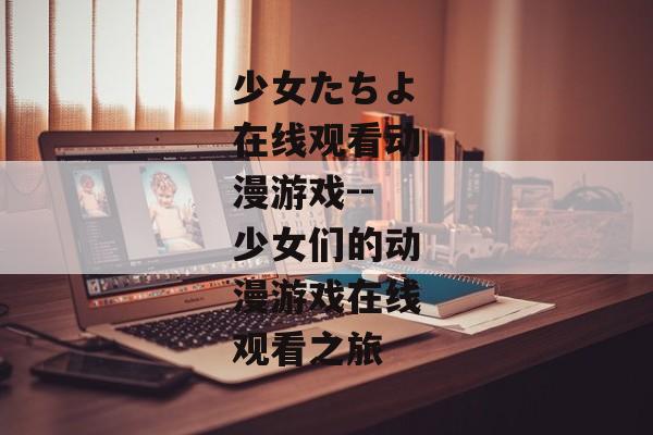 少女たちよ在线观看动漫游戏--少女们的动漫游戏在线观看之旅