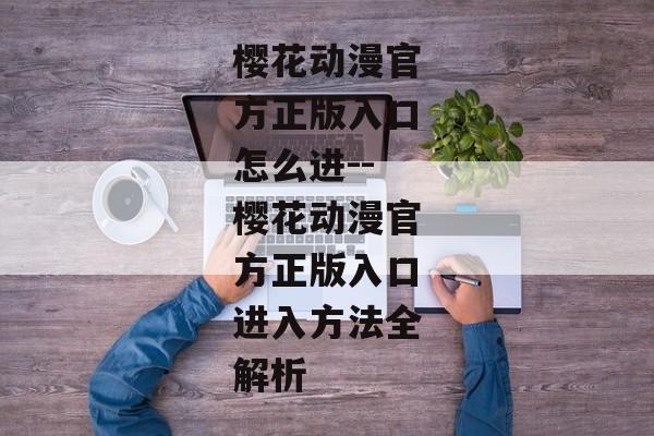 樱花动漫官方正版入口怎么进--樱花动漫官方正版入口进入方法全解析