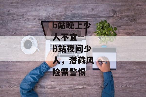 b站晚上少人不宜--B站夜间少人，潜藏风险需警惕