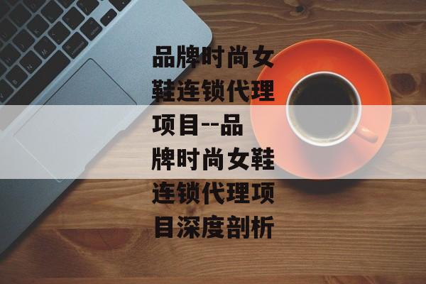 品牌时尚女鞋连锁代理项目--品牌时尚女鞋连锁代理项目深度剖析