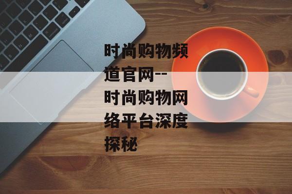 时尚购物频道官网--时尚购物网络平台深度探秘