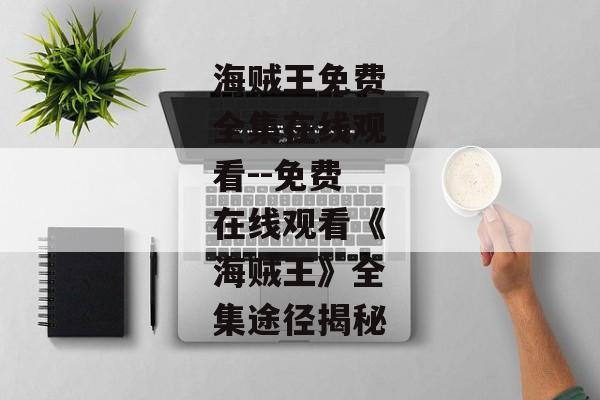 海贼王免费全集在线观看--免费在线观看《海贼王》全集途径揭秘 海贼王免费全集在线观看--免费在线观看《海贼王》全集途径揭秘
