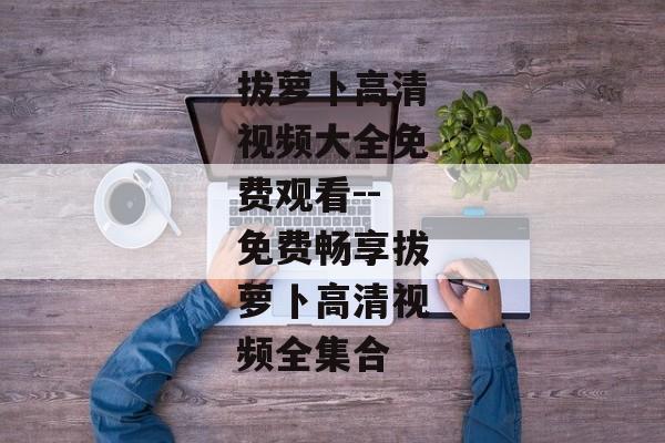 拔萝卜高清视频大全免费观看--免费畅享拔萝卜高清视频全集合