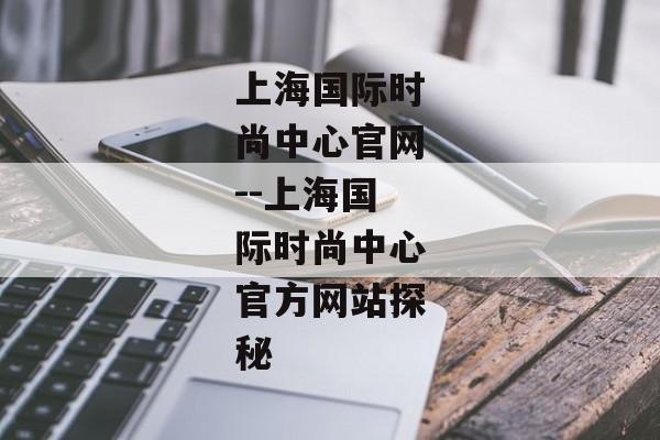 上海国际时尚中心官网--上海国际时尚中心官方网站探秘