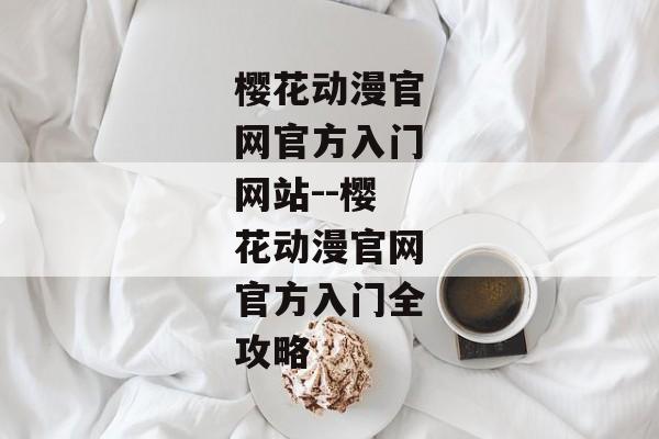 樱花动漫官网官方入门网站--樱花动漫官网官方入门全攻略