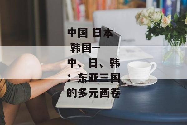 中国 日本 韩国--中、日、韩：东亚三国的多元画卷
