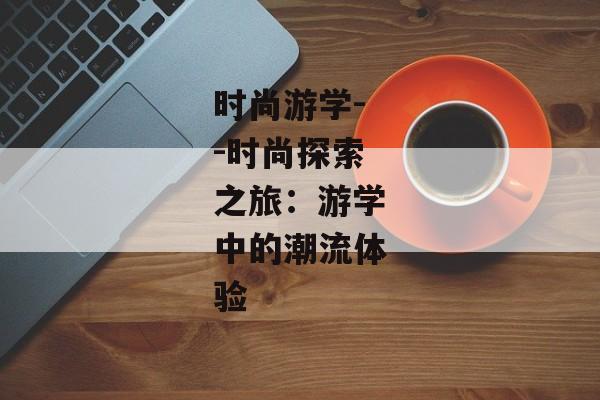 时尚游学--时尚探索之旅：游学中的潮流体验