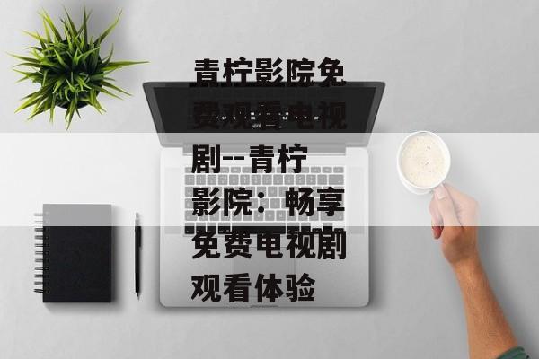 青柠影院免费观看电视剧--青柠影院：畅享免费电视剧观看体验