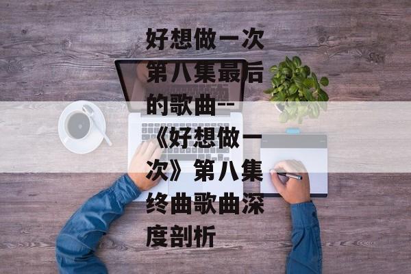 好想做一次第八集最后的歌曲--《好想做一次》第八集终曲歌曲深度剖析