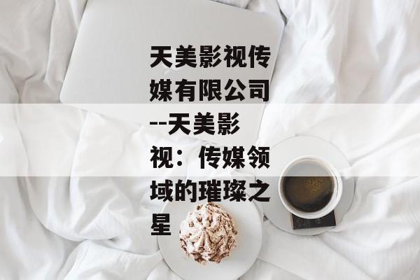 天美影视传媒有限公司--天美影视：传媒领域的璀璨之星