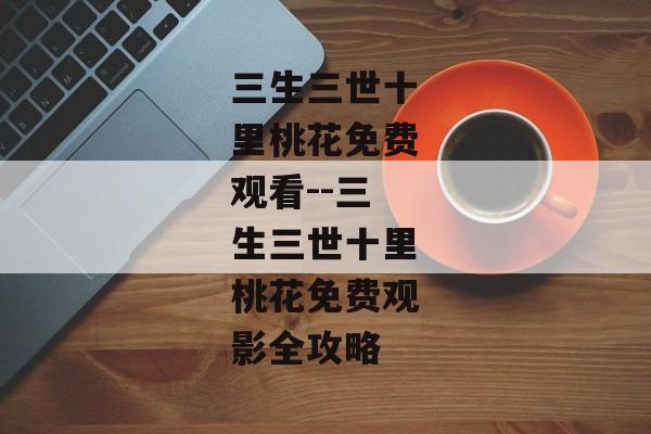 三生三世十里桃花免费观看--三生三世十里桃花免费观影全攻略