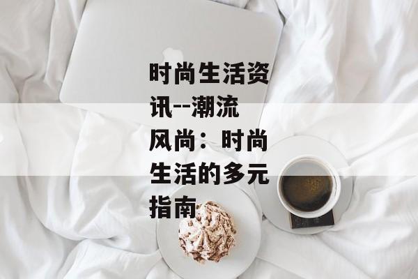 时尚生活资讯--潮流风尚：时尚生活的多元指南