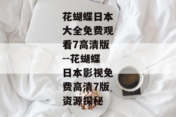 花蝴蝶日本大全免费观看7高清版--花蝴蝶日本影视免费高清7版资源探秘