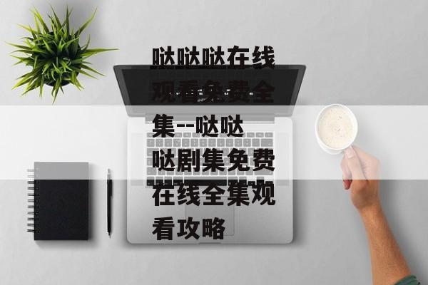 哒哒哒在线观看免费全集--哒哒哒剧集免费在线全集观看攻略