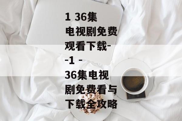 1 36集电视剧免费观看下载--1 - 36集电视剧免费看与下载全攻略 1 36集电视剧免费观看下载--1 - 36集电视剧免费看与下载全攻略