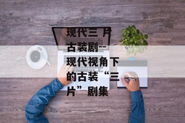 现代三 片古装剧--现代视角下的古装“三片”剧集 现代三 片古装剧--现代视角下的古装“三片”剧集