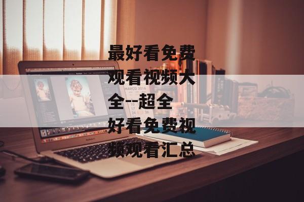 最好看免费观看视频大全--超全好看免费视频观看汇总