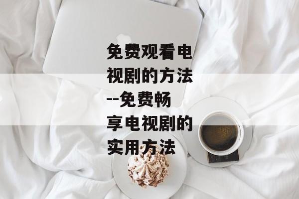 免费观看电视剧的方法--免费畅享电视剧的实用方法