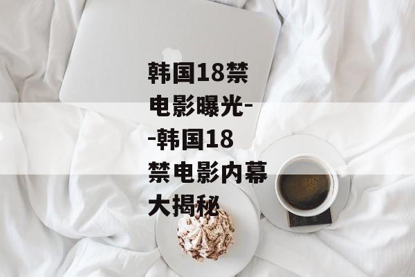 韩国18禁电影曝光--韩国18禁电影内幕大揭秘 韩国18禁电影曝光--韩国18禁电影内幕大揭秘