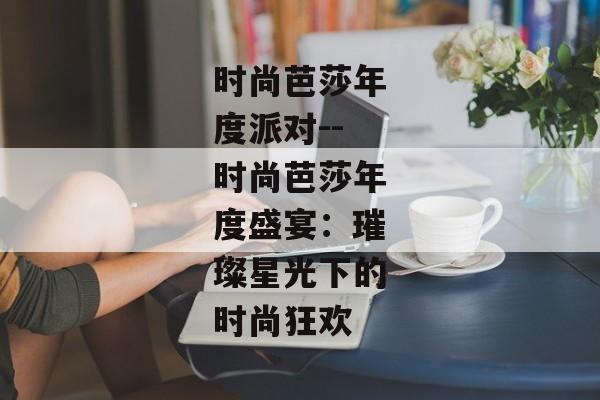 时尚芭莎年度派对--时尚芭莎年度盛宴：璀璨星光下的时尚狂欢