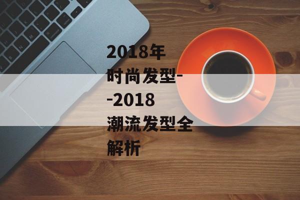 2018年时尚发型--2018潮流发型全解析