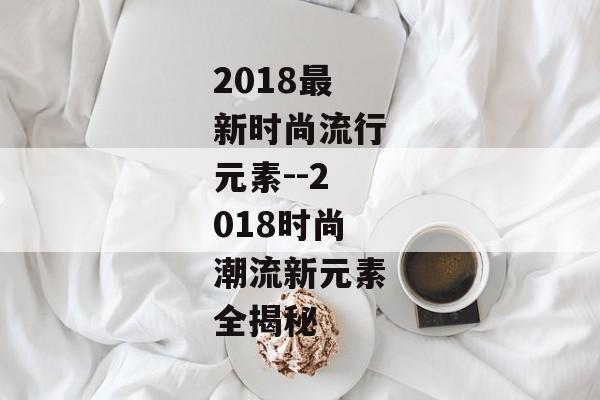 2018最新时尚流行元素--2018时尚潮流新元素全揭秘