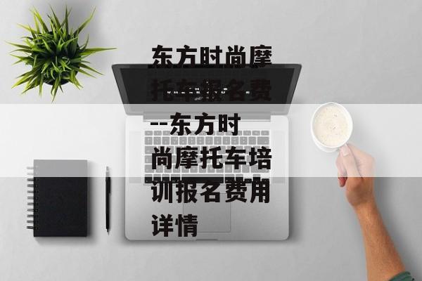 东方时尚摩托车报名费--东方时尚摩托车培训报名费用详情