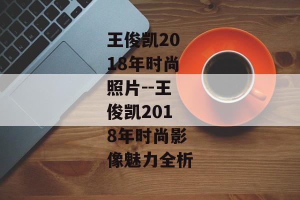 王俊凯2018年时尚照片--王俊凯2018年时尚影像魅力全析