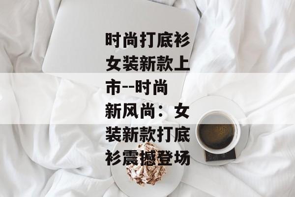 时尚打底衫女装新款上市--时尚新风尚：女装新款打底衫震撼登场