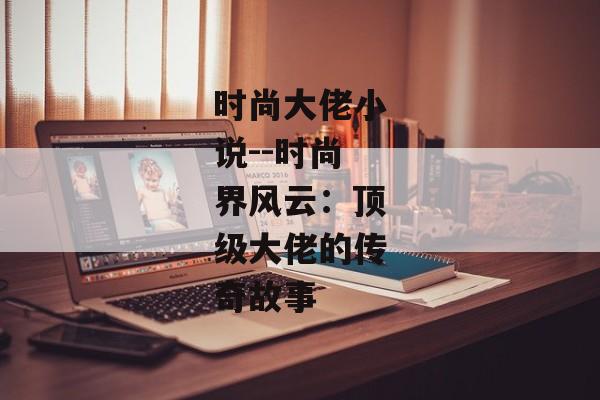 时尚大佬小说--时尚界风云：顶级大佬的传奇故事