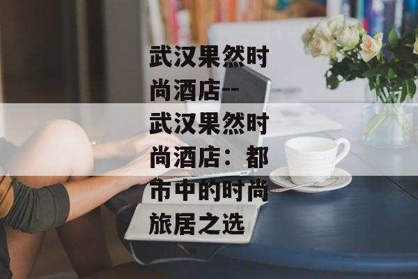 武汉果然时尚酒店--武汉果然时尚酒店：都市中的时尚旅居之选
