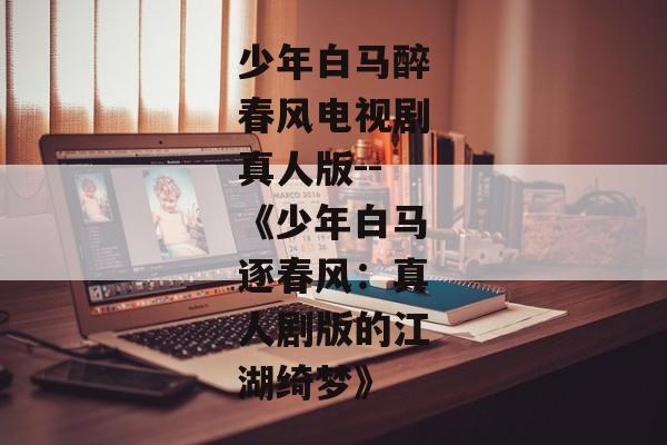 少年白马醉春风电视剧真人版--《少年白马逐春风：真人剧版的江湖绮梦》
